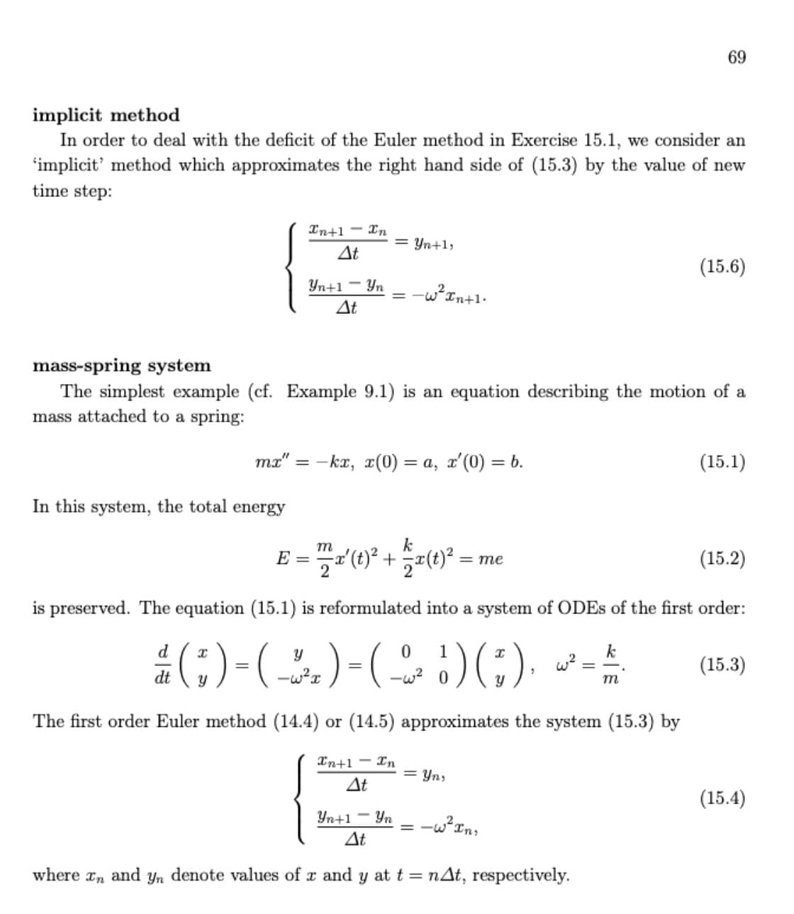 69
implicit method
In order to deal with the deficit of the Euler method in Exercise 15.1, we consider an
'implicit' method which approximates the right hand side of (15.3) by the value of new
time step:
In+1 - xn
= Yn+1,
At
(15.6)
Yn+1 - Yn
-w?In+1.
At
mass-spring system
The simplest example (cf. Example 9.1) is an equation describing the motion of a
mass attached to a spring:
ma" = -kx, x(0) = a, x'(0)
(15.1)
= 6
In this system, the total energy
k
m
E =
(15.2)
= me
is preserved. The equation (15.1) is reformulated into a system of ODES of the first order:
()-(-)-(G)) --
d
1
k
(15.3)
dt
-w2 0
m
The first order Euler method (14.4) or (14.5) approximates the system (15.3) by
In+1 - In
= Yn,
At
(15.4)
Yn+1
Yn
At
where an
and
Yn
denote values of x and y att = nAt, respectively.
