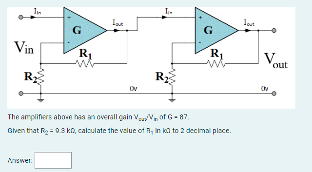 Iin
Iin
Iout
Iout
G
G
Vin
R1
R1
V.
out
R2
R,
Ov
Ov
The amplifiers above has an overall gain Vout/Vin of G = 87.
Given that R2 = 9.3 ko, calculate the value of R1 in ko to 2 decimal place.
Answer:
