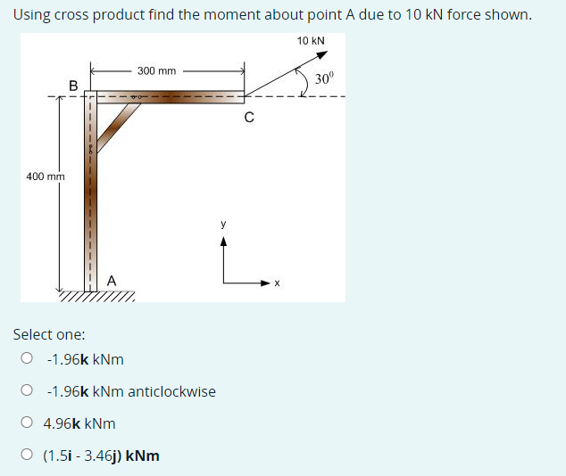 Using cross product find the moment about point A due to 10 kN force shown.
10 kN
300 mm
30°
В
C
400 mm
A
Select one:
O -1.96k kNm
-1.96k kNm anticlockwise
O 4.96k kNm
O (1.5i - 3.46j) kNm
---- 0--5
