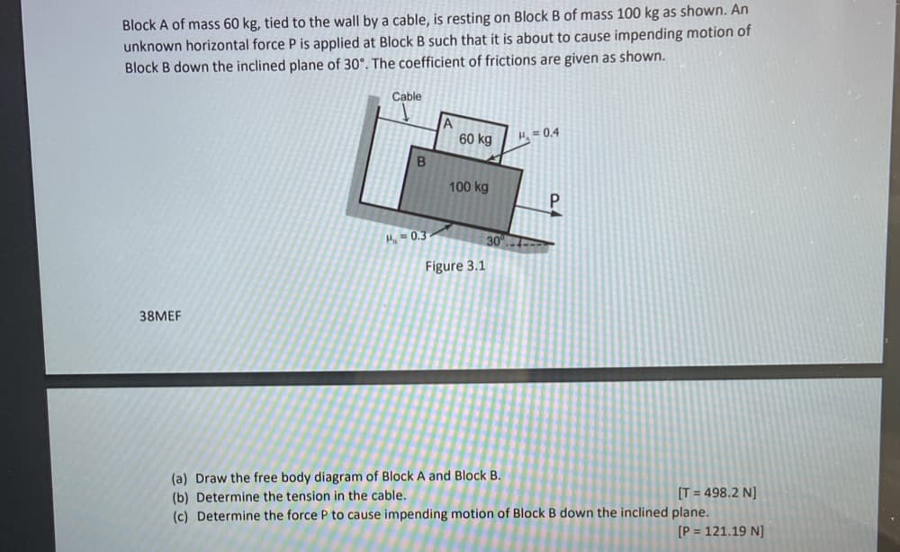 Block A of mass 60 kg, tied to the wall by a cable, is resting on Block B of mass 100 kg as shown. An
unknown horizontal force P is applied at Block B such that it is about to cause impending motion of
Block B down the inclined plane of 30°. The coefficient of frictions are given as shown.
Cable
60 kg
H = 0.4
100 kg
P.
H=0.3
30°.-
Figure 3.1
38MEF
(a) Draw the free body diagram of Block A and Block B.
(b) Determine the tension in the cable.
(c) Determine the force P to cause impending motion of Block B down the inclined plane.
[T = 498.2 N]
[P = 121.19 N]
