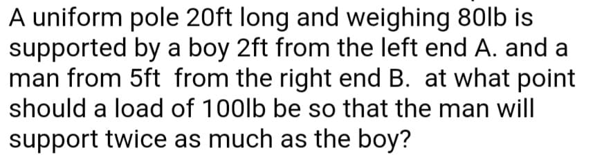 A uniform pole 20ft long and weighing 80lb is
supported by a boy 2ft from the left end A. and a
man from 5ft from the right end B. at what point
should a load of 100lb be so that the man will
support twice as much as the boy?
