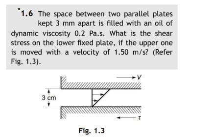 1.6 The space between two parallel plates
kept 3 mm apart is filled with an oil of
dynamic viscosity 0.2 Pa.s. What is the shear
stress on the lower fixed plate, if the upper one
is moved with a velocity of 1.50 m/s? (Refer
Fig. 1.3).
3 cm
Fig. 1.3
