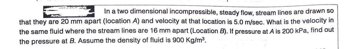 In a two dimensional incompressible, steady flow, stream lines are drawn so
that they are 20 mm apart (location A) and velocity at that location is 5.0 m/sec. What is the velocity in
the same fluid where the stream lines are 16 mm apart (Location B). If pressure at A is 200 kPa, find out
the pressure at B. Assume the density of fluid is 900 Kg/m3.
