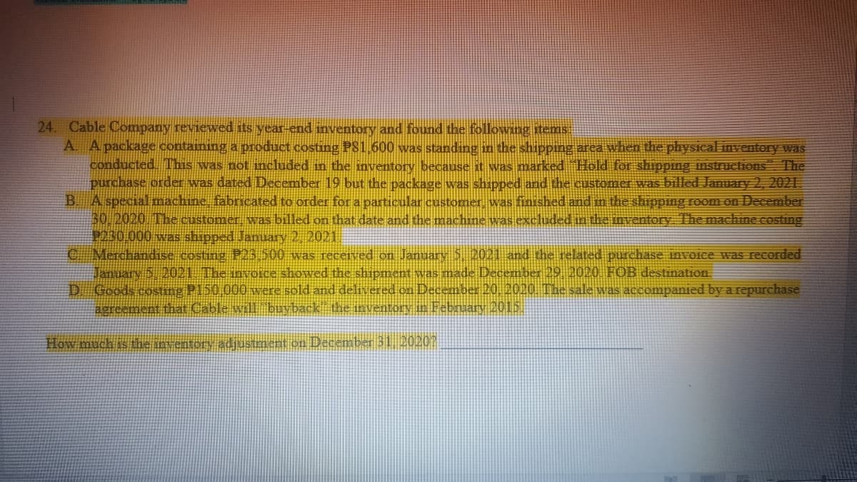 24. Cable Company reviewed its year-end inventory and found the following items:
A. A package containing a product costing P81,600 was standing in the shipping area when the physical inventory was
conducted. This was not included in the inventory because it was marked "Hold for shipping instructions The
purchase order was dated December 19 but the package was shipped and the customer was billed January 2, 2021
B. A special machine, fabricated to order for a particular customer, was finished and in the shipping room on December
30, 2020. The customer, was billed on that date and the machine was excluded in the inventory. The machine costing
P230.000 was shipped January 2, 2021
C Merchandise costing P23,500 was received on January 5, 2021 and the related purchase invoice was recorded
January 5, 2021. The invoice showed the shipment was made December 29, 2020. FOB destination.
D. Goods costing P150,000 were sold and delivered on December 20, 2020. The sale was accompanied by a repurchase
agreement that Cable will "buyback" the inventory in February 2015.
How much is the inventory adjustment on December 31, 20207