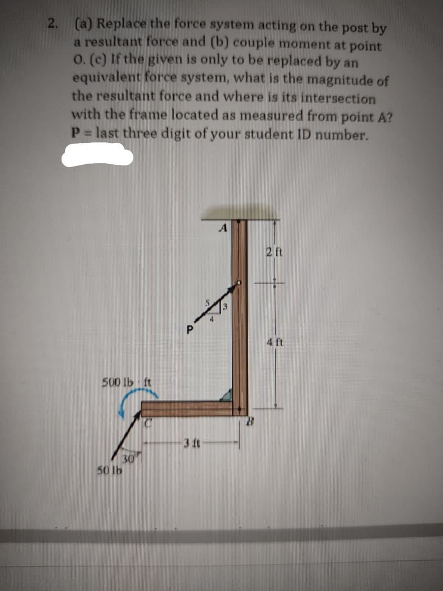 2. (a) Replace the force system acting on the post by
a resultant force and (b) couple moment at point
O. (c) If the given is only to be replaced by an
equivalent force system, what is the magnitude of
the resultant force and where is its intersection
with the frame located as measured from point A?
P = last three digit of your student ID number.
500 lb ft
30⁰
50 1b
a
3 ft
2 ft
4 ft