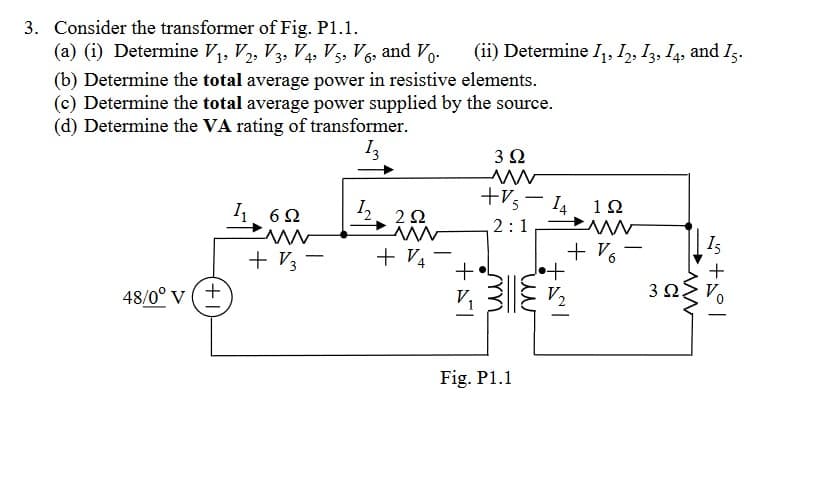 3. Consider the transformer of Fig. P1.1.
(a) (i) Determine V₁, V2, V3, V4, V5, V6, and Vo.
(b) Determine the total average power in resistive elements.
(c) Determine the total average power supplied by the source.
(d) Determine the VA rating of transformer.
13
48/0° V
+
6Ω
+ V3
-
1₂
2Q2
www
+ 1/4
(ii) Determine I₁, 12, 13, 14, and 15.
-
3 Ω
www
+V5-14
2:1
+57
m
Fig. P1.1
1Ω
www
+%
+
V₂
3Ω
15
www
+2°1