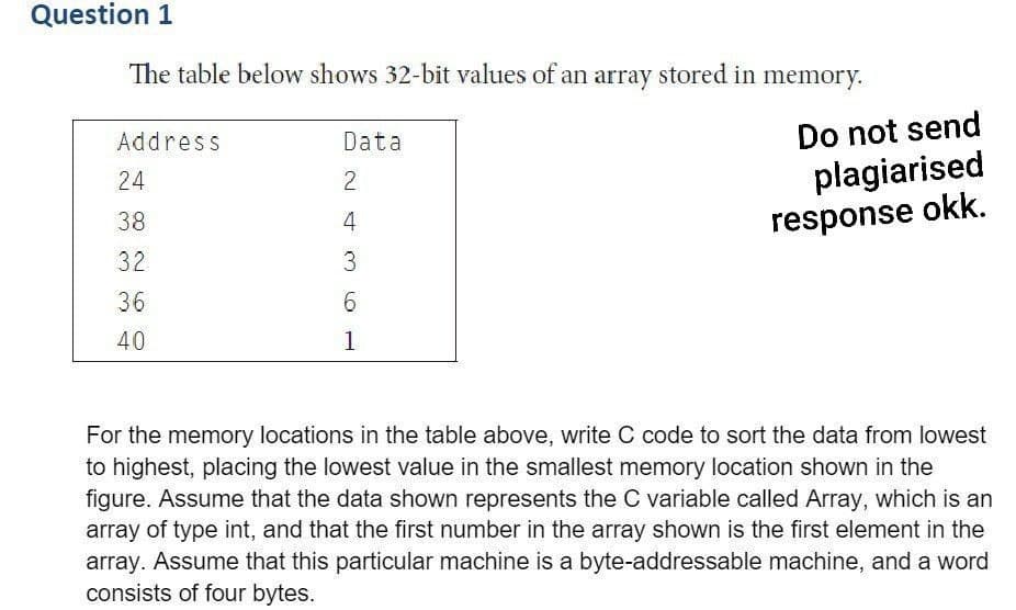 Question 1
The table below shows 32-bit values of an array stored in
Address
24
38
32
36
40
Data
2
4
3
6
1
memory.
Do not send
plagiarised
response okk.
For the memory locations in the table above, write C code to sort the data from lowest
to highest, placing the lowest value in the smallest memory location shown in the
figure. Assume that the data shown represents the C variable called Array, which is an
array of type int, and that the first number in the array shown is the first element in the
array. Assume that this particular machine is a byte-addressable machine, and a word
consists of four bytes.