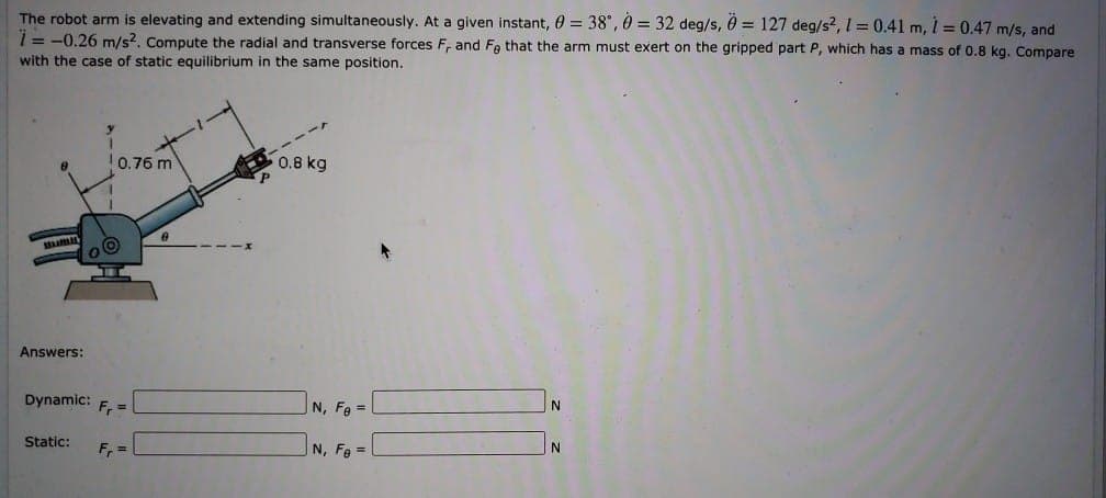 The robot arm is elevating and extending simultaneously. At a given instant, 0 = 38", 0 = 32 deg/s, 0 = 127 deg/s2, 1 = 0.41 m, 1 = 0.47 m/s, and
1= -0.26 m/s?, Compute the radial and transverse forces F, and Fa that the arm must exert on the gripped part P, which has a mass of 0.8 kg. Compare
with the case of static equilibrium in the same position.
0.76 m
0.8 kg
Answers:
Dynamic:
F =
N, Fg =
Static:
F =
N, Fe =
