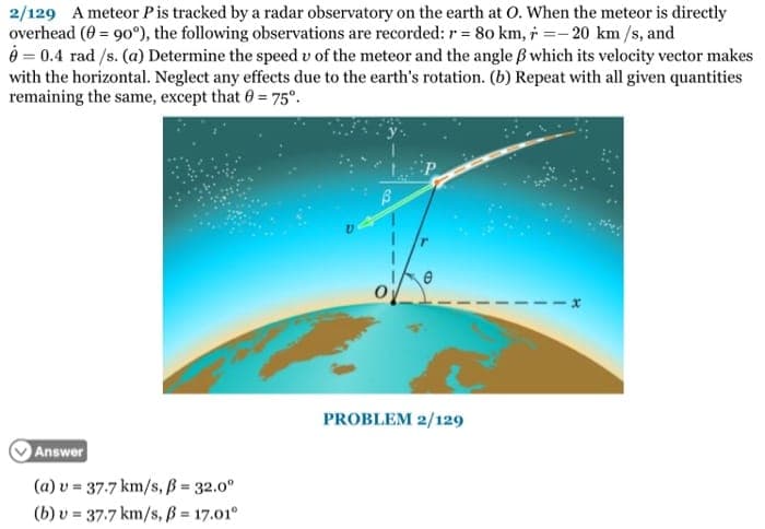 2/129 A meteor Pis tracked by a radar observatory on the earth at O. When the meteor is directly
overhead (0 = 90°), the following observations are recorded: r = 80 km, i =- 20 km /s, and
O = 0.4 rad /s. (a) Determine the speed v of the meteor and the angle B which its velocity vector makes
with the horizontal. Neglect any effects due to the earth's rotation. (b) Repeat with all given quantities
remaining the same, except that 0 75°.
PROBLEM 2/129
Answer
(a) v = 37.7 km/s, ß = 32.0°
(b) v = 37.7 km/s, ß = 17.01°
%3!
%3!
%3D
