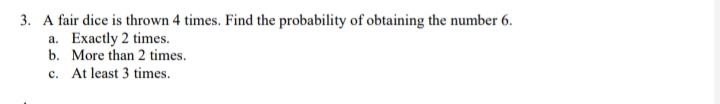 3. A fair dice is thrown 4 times. Find the probability of obtaining the number 6.
a. Exactly 2 times.
b. More than 2 times.
c. At least 3 times.
