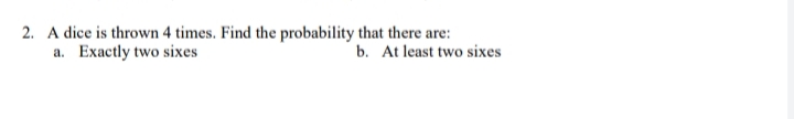 2. A dice is thrown 4 times. Find the probability that there are:
a. Exactly two sixes
b. At least two sixes
