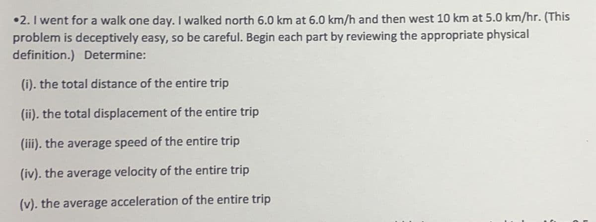 •2. I went for a walk one day. I walked north 6.0 km at 6.0 km/h and then west 10 km at 5.0 km/hr. (This
problem is deceptively easy, so be careful. Begin each part by reviewing the appropriate physical
definition.) Determine:
(i). the total distance of the entire trip
(ii). the total displacement of the entire trip
(iii). the average speed of the entire trip
(iv). the average velocity of the entire trip
(v). the average acceleration of the entire trip
