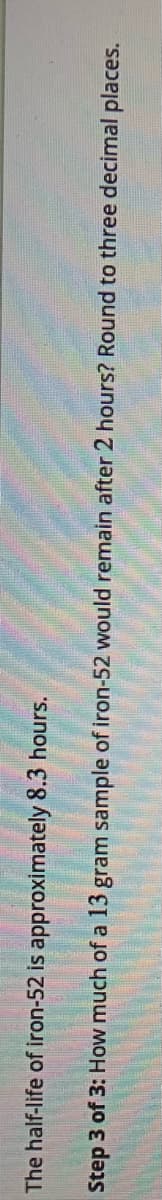 The half-life of iron-52 is approximately 8.3 hours.
Step 3 of 3: How much of a 13 gram sample of iron-52 would remain after 2 hours? Round to three decimal places.
