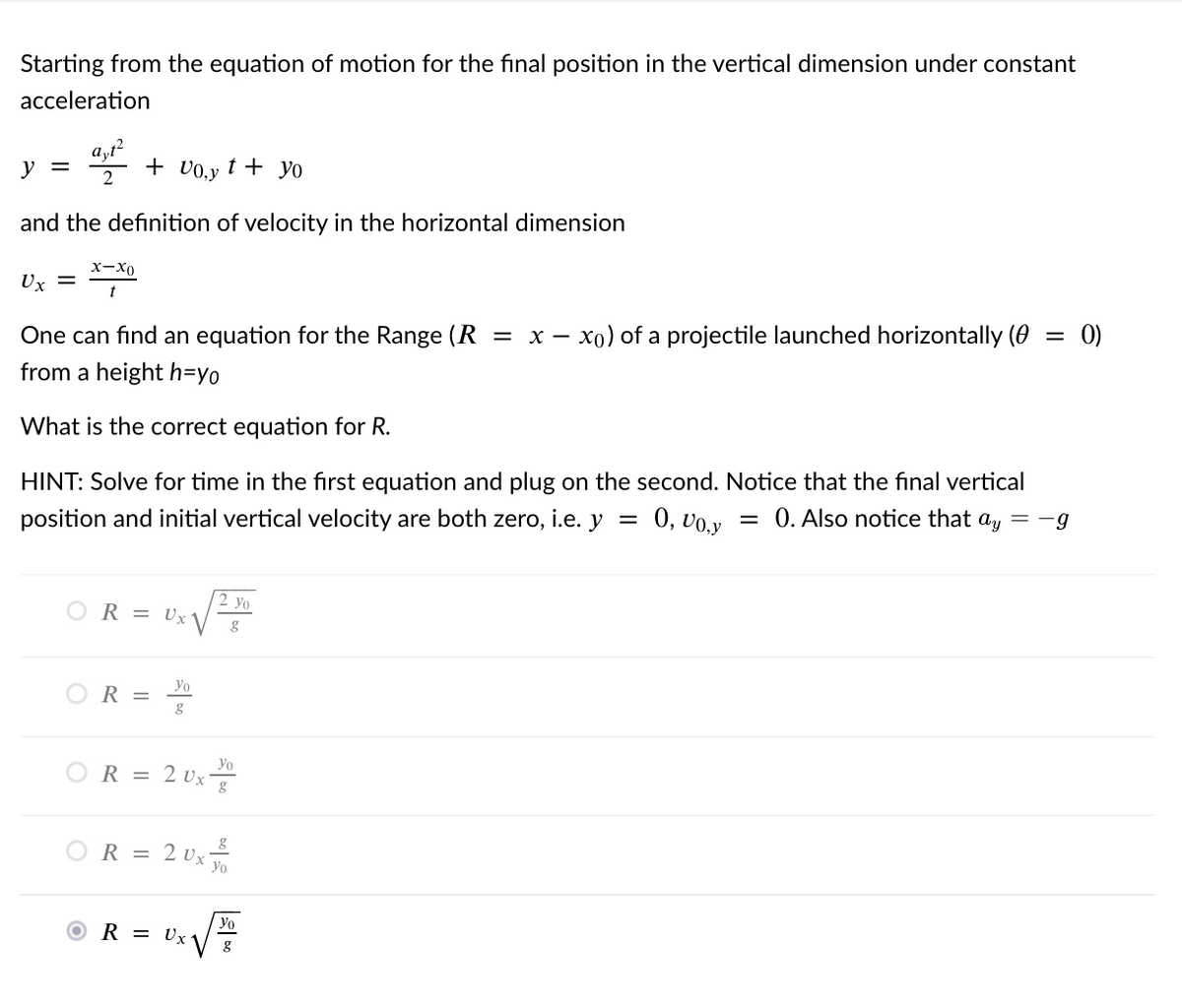 Starting from the equation of motion for the final position in the vertical dimension under constant
acceleration
y =
+ v0,y
t + yo
and the definition of velocity in the horizontal dimension
x-X0
Ux =
0)
x - xo) of a projectile launched horizontally (0
One can find an equation for the Range (R =
from a height h=yo
What is the correct equation for R.
HINT: Solve for time in the first equation and plug on the second. Notice that the final vertical
= 0. Also notice that ay = -g
0, vo.y
position and initial vertical velocity are both zero, i.e. y =
2 yo
OR = Ux
yo
OR =
Yo
OR = 2 Ux
OR = 2 Ux
Yo
© R = vzV
