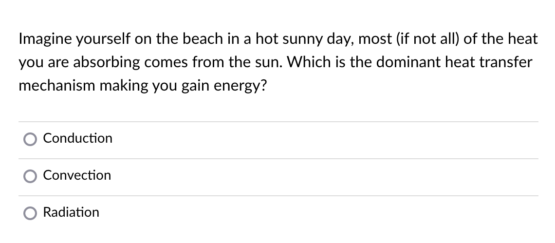 Imagine yourself on the beach in a hot sunny day, most (if not all) of the heat
you are absorbing comes from the sun. Which is the dominant heat transfer
mechanism making you gain energy?
Conduction
Convection
Radiation
