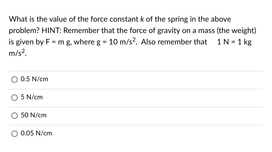 What is the value of the force constant k of the spring in the above
problem? HINT: Remember that the force of gravity on a mass (the weight)
is given by F = m g, where g = 10 m/s?. Also remember that
m/s?.
1N = 1 kg
%3D
%3D
0.5 N/cm
O 5 N/cm
50 N/cm
0.05 N/cm
