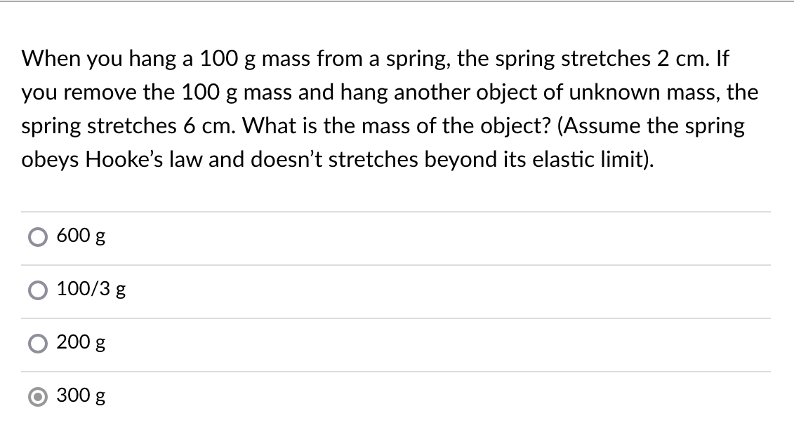 When you hang a 100 g mass from a spring, the spring stretches 2 cm. If
you remove the 100 g mass and hang another object of unknown mass, the
spring stretches 6 cm. What is the mass of the object? (Assume the spring
obeys Hooke's law and doesn't stretches beyond its elastic limit).
600 g
100/3 g
200 g
O 300 g
