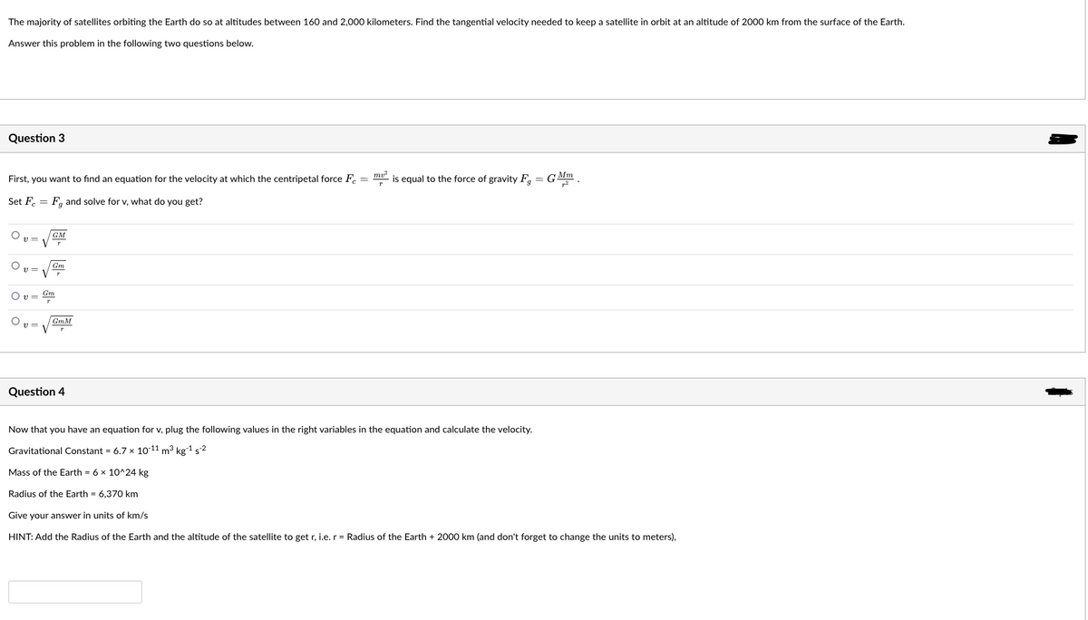The majority of satellites orbiting the Earth do so at altitudes between 160 and 2,000 kilometers. Find the tangential velocity needed to keep a satellite in orbit at an altitude of 2000 km from the surface of the Earth.
Answer this problem in the following two questions below.
Question 3
First, you want to find an equation for the velocity at which the centripetal force Fc =
mu?
is equal to the force of gravity F, = GMm
Set F. =
F, and solve for v, what do you get?
v =
GM
Gm
Gm
O v=
GmM
V
Question 4
Now that you have an equation for v, plug the following values in the right variables in the equation and calculate the velocity.
Gravitational Constant = 6.7 x 10:11 m3 kg-1 s2
Mass of the Earth = 6 x 10^24 kg
Radius of the Earth = 6,370 km
Give your answer in units of km/s
HINT: Add the Radius of the Earth and the altitude of the satellite to get r, i.e. r = Radius of the Earth + 2000 km (and don't forget to change the units to meters),
