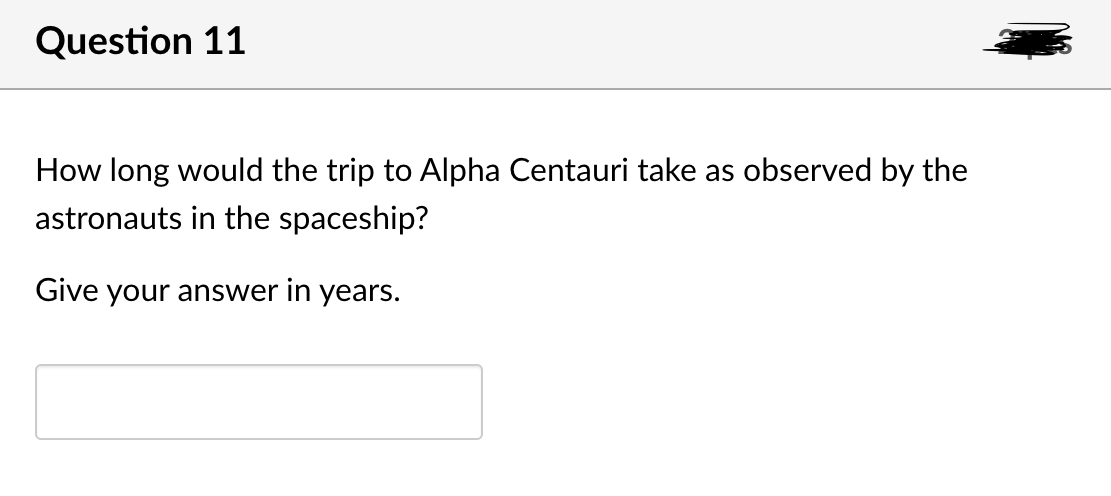 Question 11
How long would the trip to Alpha Centauri take as observed by the
astronauts in the spaceship?
Give your answer in years.
