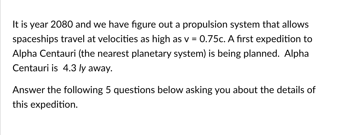 It is year 2080 and we have figure out a propulsion system that allows
spaceships travel at velocities as high as v
0.75c. A first expedition to
Alpha Centauri (the nearest planetary system) is being planned. Alpha
Centauri is 4.3 ly away.
Answer the following 5 questions below asking you about the details of
this expedition.
