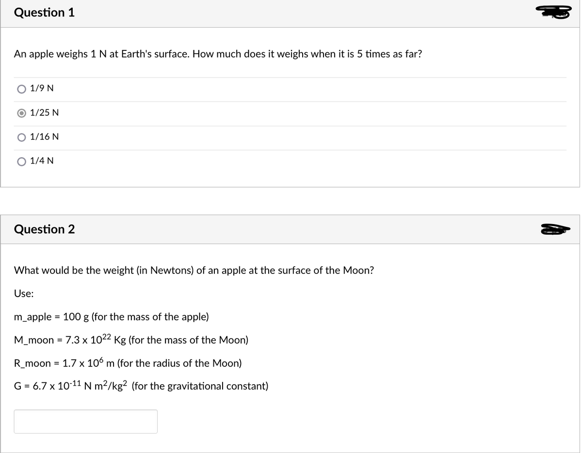 Question 1
An apple weighs 1 N at Earth's surface. How much does it weighs when it is 5 times as far?
O 1/9 N
O 1/25 N
1/16 N
1/4 N
Question 2
What would be the weight (in Newtons) of an apple at the surface of the Moon?
Use:
m_apple = 100 g (for the mass of the apple)
%3D
M_moon = 7.3 x 1022 Kg (for the mass of the Moon)
R_moon
1.7 x 106 m (for the radius of the Moon)
%3D
G = 6.7 x 10-11 N m²/kg² (for the gravitational constant)
