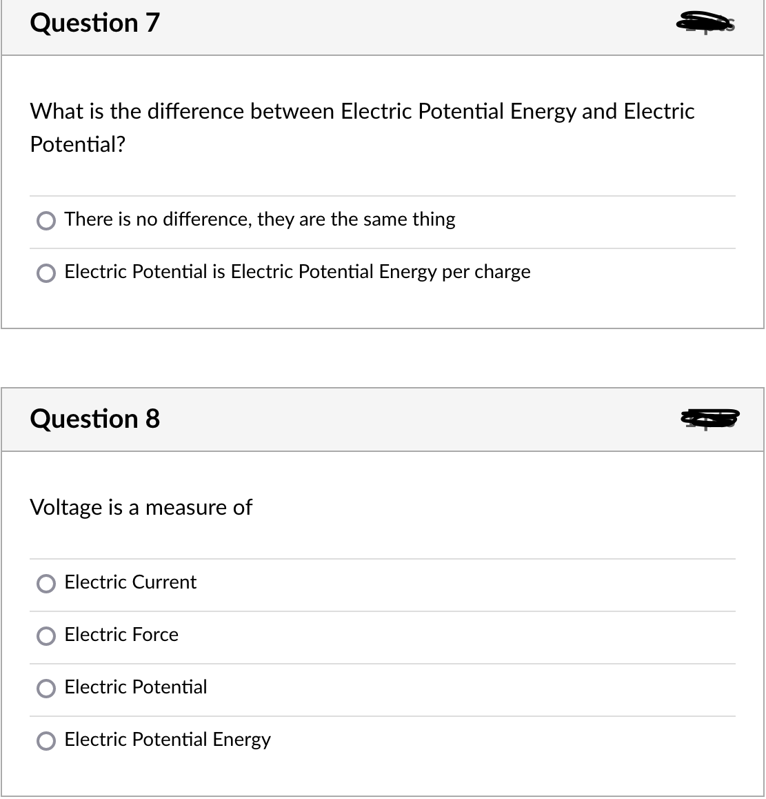 Question 7
What is the difference between Electric Potential Energy and Electric
Potential?
There is no difference, they are the same thing
Electric Potential is Electric Potential Energy per charge
Question 8
Voltage is a measure of
Electric Current
Electric Force
Electric Potential
Electric Potential Energy
