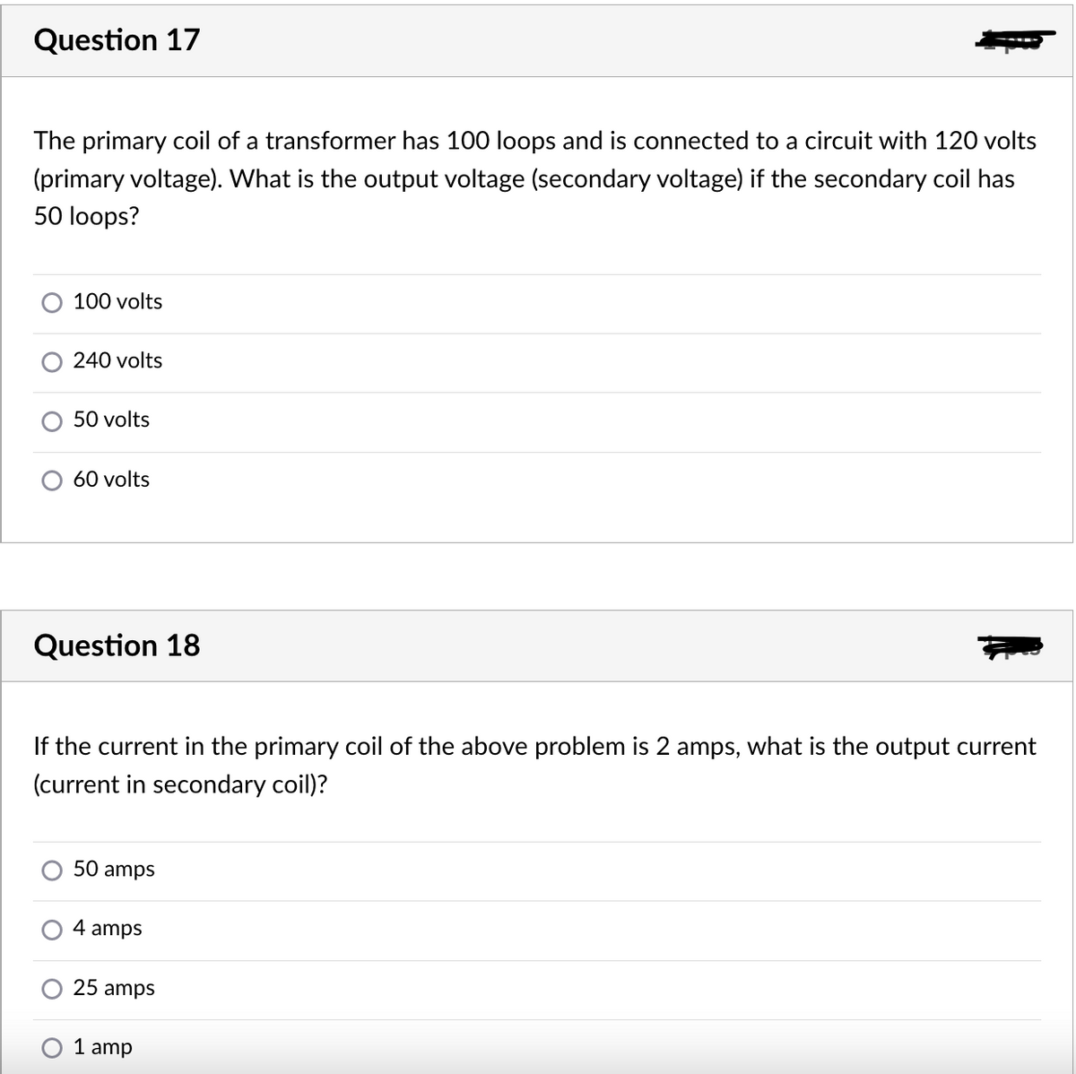 Question 17
The primary coil of a transformer has 100 loops and is connected to a circuit with 120 volts
(primary voltage). What is the output voltage (secondary voltage) if the secondary coil has
50 loops?
100 volts
240 volts
50 volts
60 volts
Question 18
If the current in the primary coil of the above problem is
amps, what is the output current
(current in secondary coil)?
50 amps
4 amps
25 amps
1 amp
