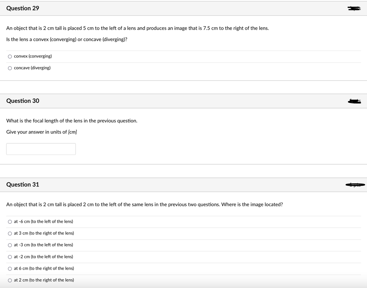 Question 29
An object that is 2 cm tall is placed 5 cm to the left of a lens and produces an image that is 7.5 cm to the right of the lens.
Is the lens a convex (converging) or concave (diverging)?
convex (converging)
O concave (diverging)
Question 30
What is the focal length of the lens in the previous question.
Give your answer in units of [cm]
Question 31
An object that is 2 cm tall is placed 2 cm to the left of the same lens in the previous two questions. Where is the image located?
O at -6 cm (to the left of the lens)
O at 3 cm (to the right of the lens)
O at -3 cm (to the left of the lens)
O at -2 cm (to the left of the lens)
at 6 cm (to the right of the lens)
O at 2 cm (to the right of the lens)
