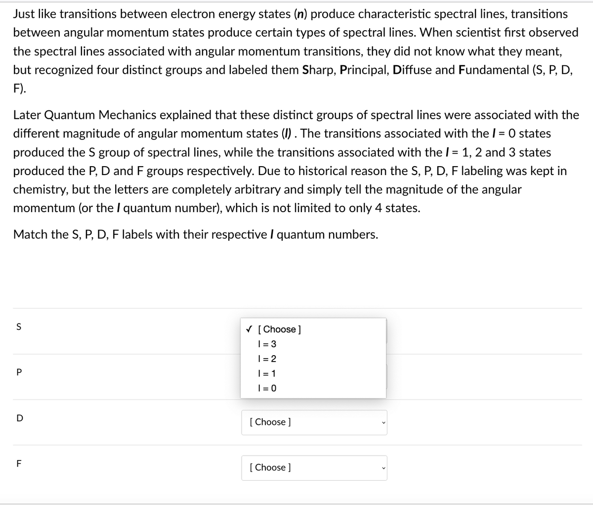 Just like transitions between electron energy states (n) produce characteristic spectral lines, transitions
between angular momentum states produce certain types of spectral lines. When scientist first observed
the spectral lines associated with angular momentum transitions, they did not know what they meant,
but recognized four distinct groups and labeled them Sharp, Principal, Diffuse and Fundamental (S, P, D,
F).
Later Quantum Mechanics explained that these distinct groups of spectral lines were associated with the
different magnitude of angular momentum states (I). The transitions associated with thel = 0 states
produced the S group of spectral lines, while the transitions associated with the I= 1, 2 and 3 states
produced the P, D and F groups respectively. Due to historical reason the S, P, D, F labeling was kept in
chemistry, but the letters are completely arbitrary and simply tell the magnitude of the angular
momentum (or the I quantum number), which is not limited to only 4 states.
Match the S, P, D, F labels with their respective I quantum numbers.
V [ Choose ]
| = 3
|= 2
|= 1
| = 0
[ Choose ]
[ Choose ]
