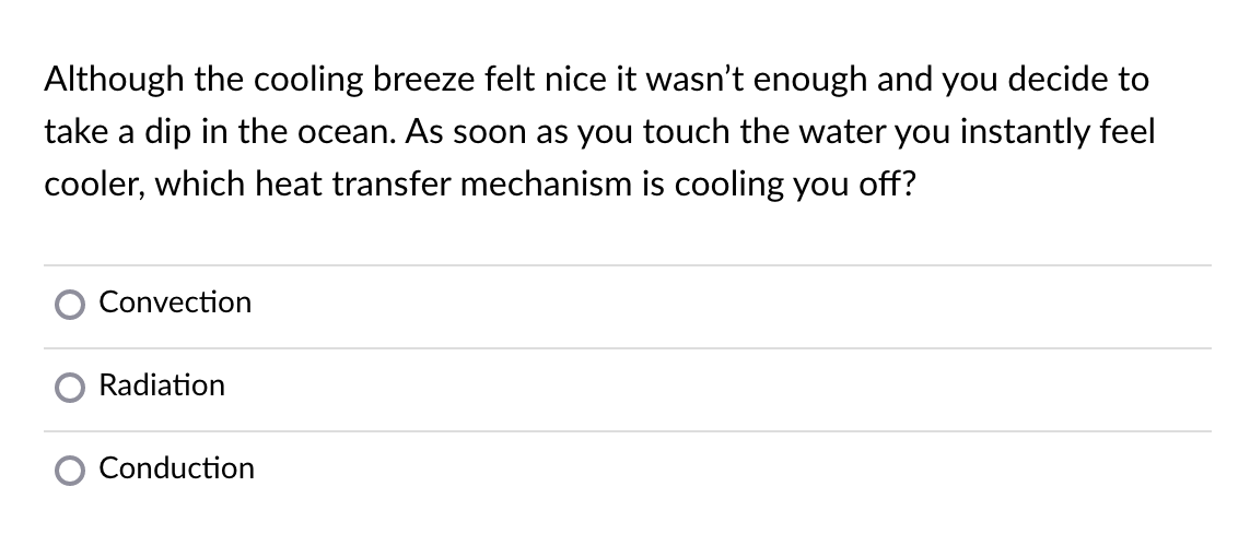 Although the cooling breeze felt nice it wasn't enough and you decide to
take a dip in the ocean. As soon as you touch the water you instantly feel
cooler, which heat transfer mechanism is cooling you off?
Convection
Radiation
Conduction
