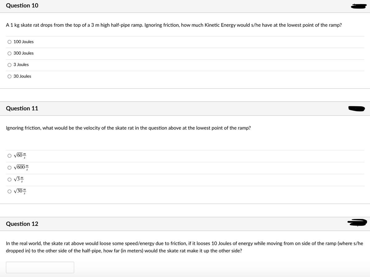 Question 10
A1 kg skate rat drops from the top of a 3 m high half-pipe ramp. Ignoring friction, how much Kinetic Energy would s/he have at the lowest point of the ramp?
O 100 Joules
300 Joules
3 Joules
30 Joules
Question 11
Ignoring friction, what would be the velocity of the skate rat in the question above at the lowest point of the ramp?
60
600
m
V3m
303
Question 12
In the real world, the skate rat above would loose some speed/energy due to friction, if it looses 10 Joules of energy while moving from on side of the ramp (where s/he
dropped in) to the other side of the half-pipe, how far (in meters) would the skate rat make it up the other side?
