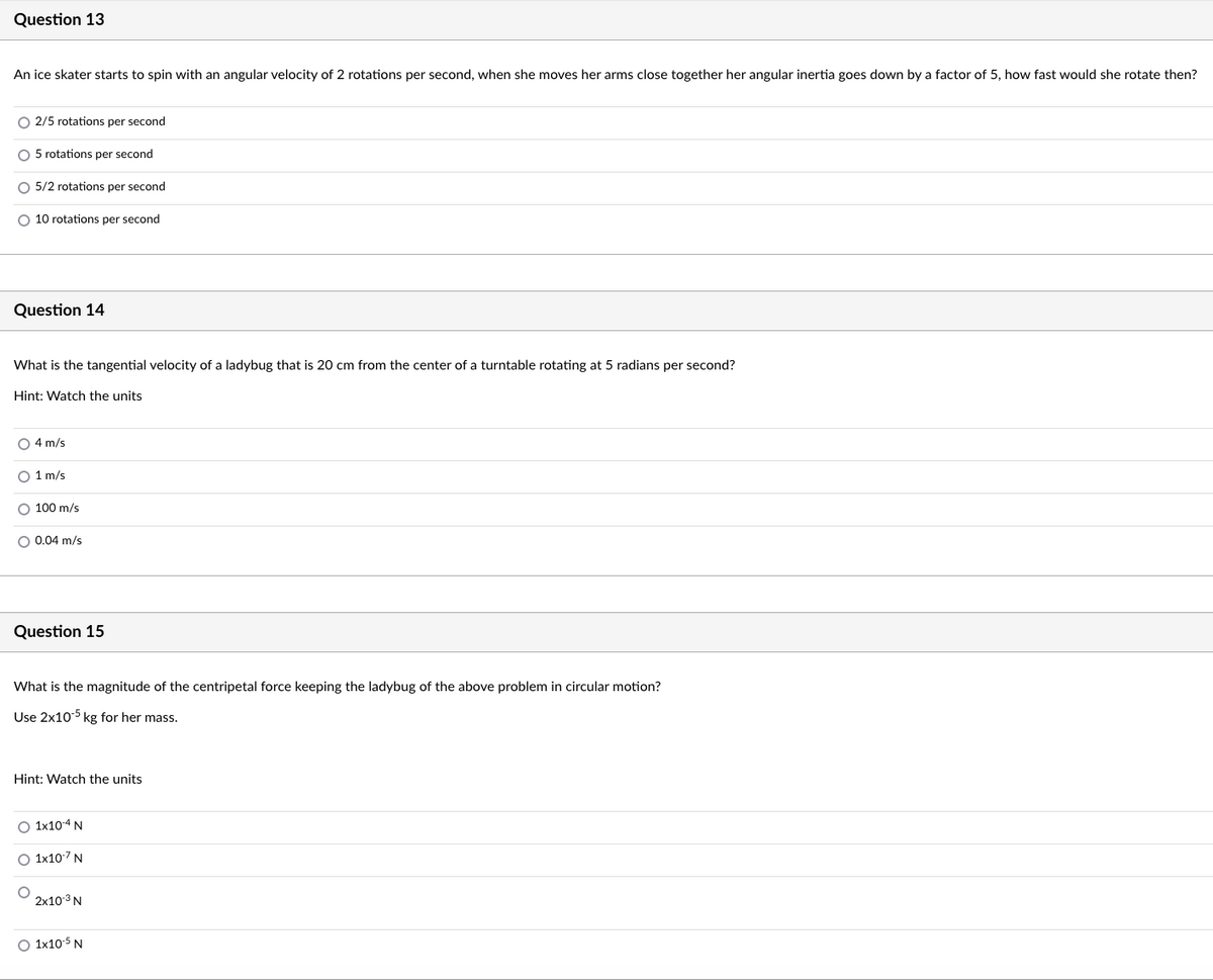 Question 13
An ice skater starts to spin with an angular velocity of 2 rotations per second, when she moves her arms close together her angular inertia goes down by a factor of 5, how fast would she rotate then?
O 2/5 rotations per second
O 5 rotations per second
O 5/2 rotations per second
O 10 rotations per second
Question 14
What is the tangential velocity of a ladybug that is 20 cm from the center of a turntable rotating at 5 radians per second?
Hint: Watch the units
O 4 m/s
O 1 m/s
O 100 m/s
O 0.04 m/s
Question 15
What is the magnitude of the centripetal force keeping the ladybug of the above problem in circular motion?
Use 2x10-5 kg for her mass.
Hint: Watch the units
O 1x104 N
O 1x107 N
2x10 3 N
O 1x105 N
