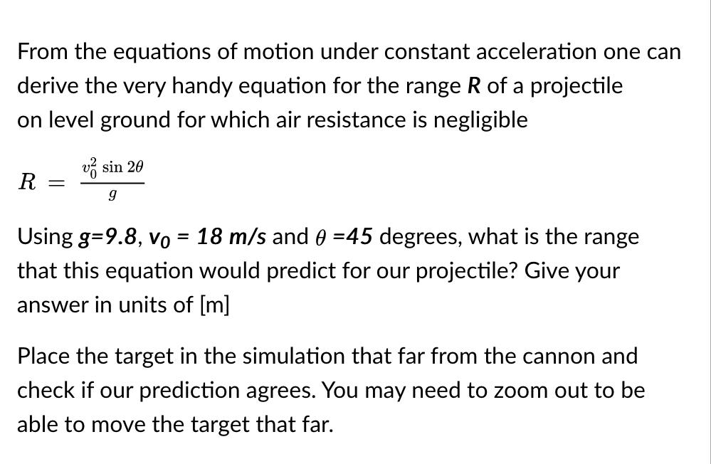 From the equations of motion under constant acceleration one can
derive the very handy equation for the range R of a projectile
on level ground for which air resistance is negligible
v sin 20
R
Using g=9.8, vo = 18 m/s and 0 =45 degrees, what is the range
that this equation would predict for our projectile? Give your
answer in units of [m]
Place the target in the simulation that far from the cannon and
check if our prediction agrees. You may need to zoom out to be
able to move the target that far.
