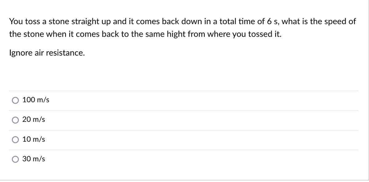 You toss a stone straight up and it comes back down in a total time of 6 s, what is the speed of
the stone when it comes back to the same hight from where you tossed it.
Ignore air resistance.
100 m/s
20 m/s
10 m/s
30 m/s
