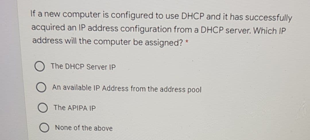 If a new computer is configured to use DHCP and it has successfully
acquired an IP address configuration from a DHCP server. Which IP
address will the computer be assigned? *
O The DHCP Server IP
An available IP Address from the address pool
The APIPA IP
None of the above
