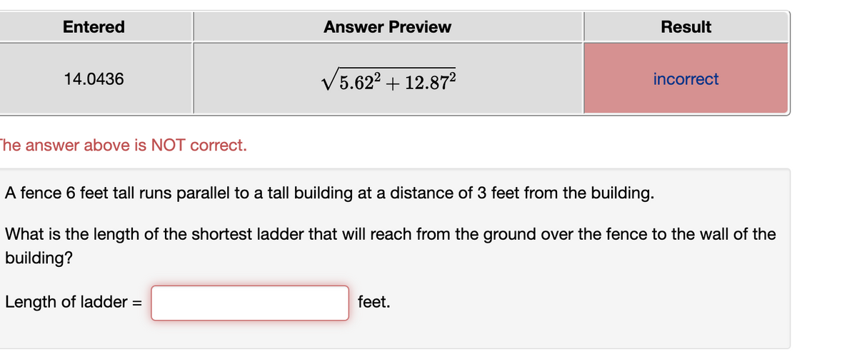 Entered
Answer Preview
Result
14.0436
V5.622 + 12.87²
incorrect
The answer above is NOT correct.
A fence 6 feet tall runs parallel to a tall building at a distance of 3 feet from the building.
What is the length of the shortest ladder that will reach from the ground over the fence to the wall of the
building?
Length of ladder
feet.
%D
