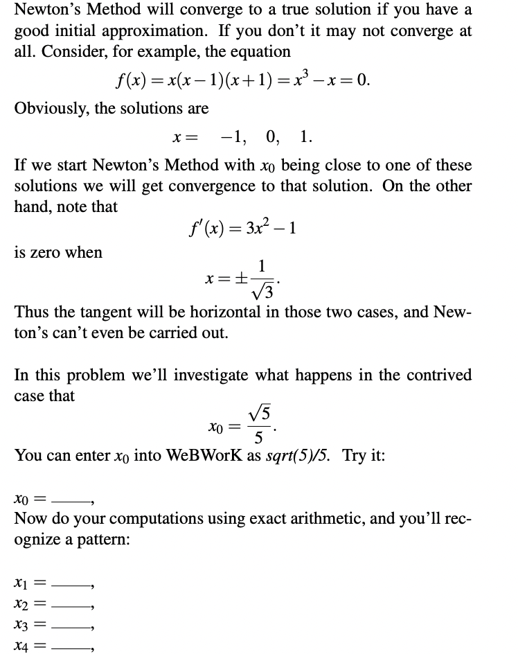 Newton's Method will converge to a true solution if you have a
good initial approximation. If you don't it may not converge at
all. Consider, for example, the equation
f(x) = x(x – 1)(x+1) =x' –x = 0.
Obviously, the solutions are
-1, 0, 1.
If we start Newton's Method with xo being close to one of these
solutions we will get convergence to that solution. On the other
hand, note that
f'(x) = 3x² – 1
is zero when
1
x=±
V3
Thus the tangent will be horizontal in those two cases, and New-
ton's can't even be carried out.
In this problem we’ll investigate what happens in the contrived
case that
V5
5
You can enter xo into WeBWorK as sqrt(5)/5. Try it:
Xo =
Now do your computations using exact arithmetic, and you'll rec-
ognize a pattern:
X1 =
X2
X3
X4 =
|| || || ||
