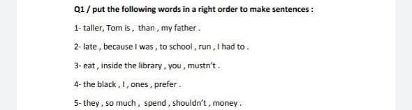 Q1/ put the following words in a right order to make sentences :
1- taller, Tom is, than, my father.
2- late , because I was , to school , run , I had to.
3- eat, inside the library, you , mustn't.
4- the black, 1, ones, prefer.
5- they, so much, spend, shouldn't, money.
