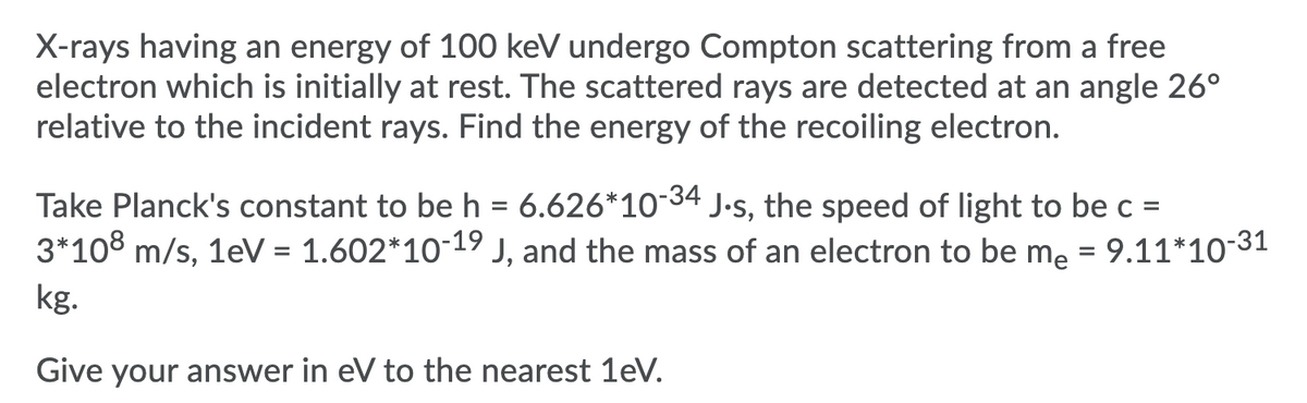 X-rays having an energy of 100 keV undergo Compton scattering from a free
electron which is initially at rest. The scattered rays are detected at an angle 26°
relative to the incident rays. Find the energy of the recoiling electron.
Take Planck's constant to be h = 6.626*10-34 J.s, the speed of light to be c =
3*108 m/s, 1eV = 1.602*10-19 J, and the mass of an electron to be me = 9.11*10 31
%D
kg.
Give your answer in eV to the nearest 1eV.
