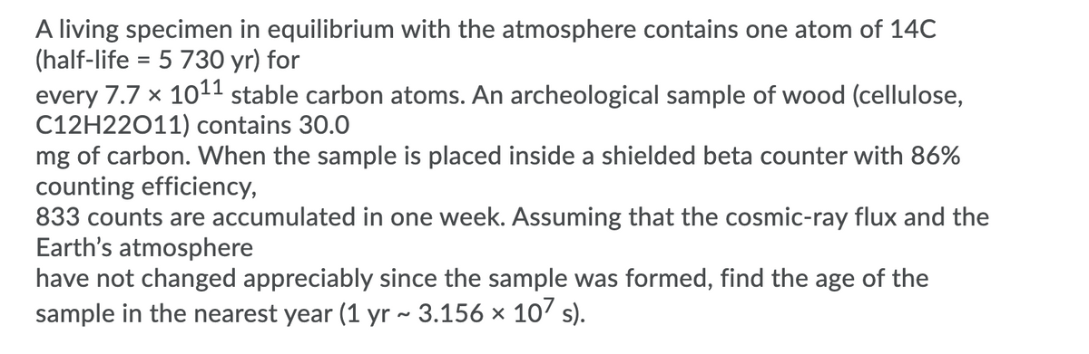 A living specimen in equilibrium with the atmosphere contains one atom of 14C
(half-life = 5 730 yr) for
every 7.7 x 1011 stable carbon atoms. An archeological sample of wood (cellulose,
C12H22011) contains 30.0
mg of carbon. When the sample is placed inside a shielded beta counter with 86%
counting efficiency,
833 counts are accumulated in one week. Assuming that the cosmic-ray flux and the
Earth's atmosphere
have not changed appreciably since the sample was formed, find the age of the
sample in the nearest year (1 yr ~ 3.156 × 10' s).
