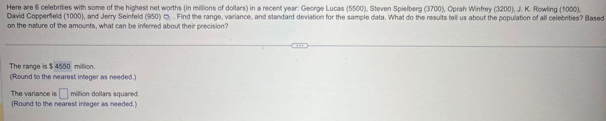 Here are 6 celebrities with some of the highest net worths (in millions of dollars) in a recent year: George Lucas (5500), Steven Spielberg (3700), Oprah Winfrey (3200), J. K. Rowling (1000),
David Copperfield (1000), and Jerry Seinfeld (950). Find the range, variance, and standard deviation for the sample data. What do the results tell us about the population of all celebrities? Based
on the nature of the amounts, what can be inferred about their precision?
The range is $ 4550 million.
(Round to the nearest integer as needed.)
The variance is
million dollars squared.
(Round to the nearest integer as needed.)