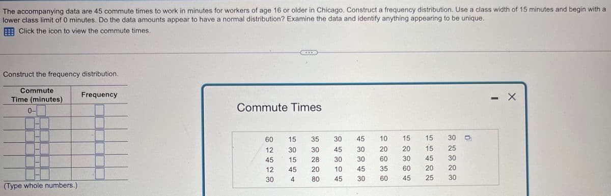 The accompanying data are 45 commute times to work in minutes for workers of age 16 or older in Chicago. Construct a frequency distribution. Use a class width of 15 minutes and begin with a
lower class limit of 0 minutes. Do the data amounts appear to have a normal distribution? Examine the data and identify anything appearing to be unique.
Click the icon to view the commute times.
Construct the frequency distribution.
Commute
Time (minutes)
0-
Frequency
Commute Times
60
15
35
30
45
10
15
15
30
12
30
30
45
30
20
20
15
25
45
15
28
30
30
60
30
45
30
12
45
20
10
45
35
60
20
20
30
4
80
45
30
60
45
25 30
(Type whole numbers.)
1
X