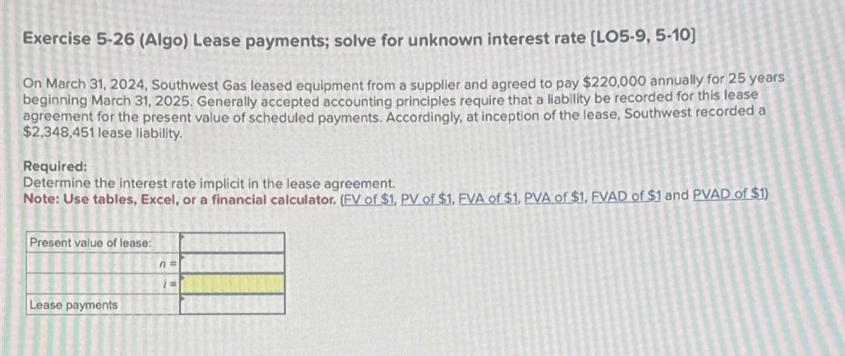 Exercise 5-26 (Algo) Lease payments; solve for unknown interest rate [LO5-9, 5-10]
On March 31, 2024, Southwest Gas leased equipment from a supplier and agreed to pay $220,000 annually for 25 years
beginning March 31, 2025. Generally accepted accounting principles require that a liability be recorded for this lease
agreement for the present value of scheduled payments. Accordingly, at inception of the lease, Southwest recorded a
$2,348,451 lease liability.
Required:
Determine the interest rate implicit in the lease agreement.
Note: Use tables, Excel, or a financial calculator. (FV of $1, PV of $1, FVA of $1, PVA of $1, FVAD of $1 and PVAD of $1)
Present value of lease:
n=
Lease payments