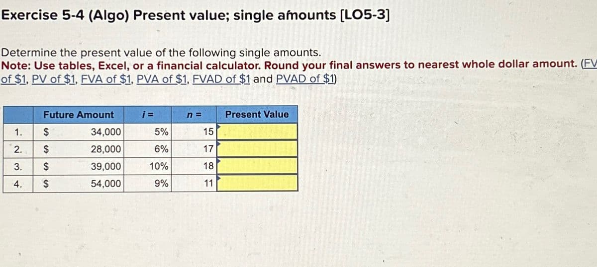 Exercise 5-4 (Algo) Present value; single amounts [LO5-3]
Determine the present value of the following single amounts.
Note: Use tables, Excel, or a financial calculator. Round your final answers to nearest whole dollar amount. (FV
of $1, PV of $1, FVA of $1, PVA of $1, FVAD of $1 and PVAD of $1)
Future Amount
i=
n =
Present Value
1.
$
34,000
5%
15
2.
$
28,000
6%
17
3.
$
39,000
10%
18
4.
S
54,000
9%
11