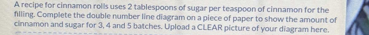 A recipe for cinnamon rolls uses 2 tablespoons of sugar per teaspoon of cinnamon for the
filling. Complete the double number line diagram on a piece of paper to show the amount of
cinnamon and sugar for 3, 4 and 5 batches. Upload a CLEAR picture of your diagram here.
