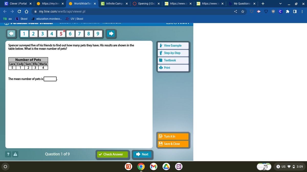 C Clever | Portal X
← → C Û
TB aa S Skool
W TYSVIMI TĪMU FEMMINE
https://my.hrw X
my.hrw.com/wwtb/api/viewer.pl
education.mordeco... UV | Skool
1 2 3 4
? A
Number of Pets
Lara Cody Sam Ella Maria
5 1 2 3 4
WorldWideTest X
The mean number of pets is
5 6 7
Spencer surveyed five of his friends to find out how many pets they have. His results are shown in the
table below. What is the mean number of pets?
Question 1 of 9
8 9
Infinite Campu x
✓ Check Answer
0
Opening (I Do) x Da https://www.ix X
Next
View Example
Step-by-Step
Textbook
➡Print
.......
Turn it In
Save & Close
M ▸
N
De https://www.ix x
My Questions X +
UD
C
ex
:
1 US ▼ ☐ 3:09