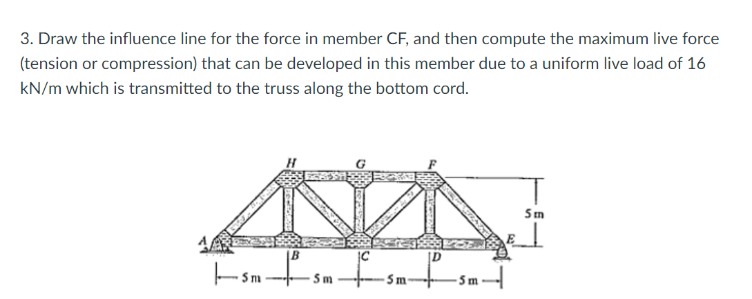 3. Draw the influence line for the force in member CF, and then compute the maximum live force
(tension or compression) that can be developed in this member due to a uniform live load of 16
kN/m which is transmitted to the truss along the bottom cord.
G
5 m
IC
Sm
5m-
