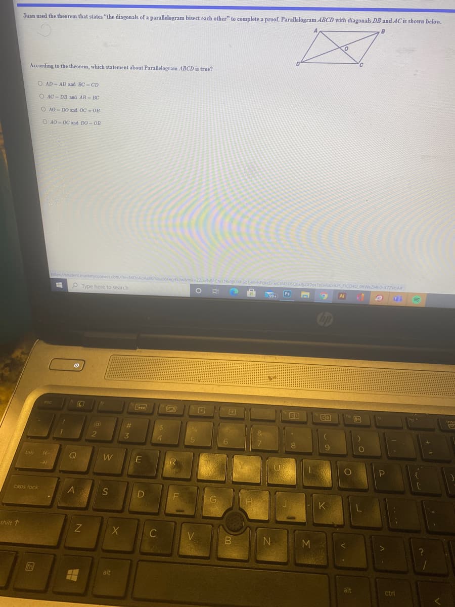 Juan used the theorem that states "the diagonals of a parallelogram bisect each other" to complete a proof. Parallelogram ABCD with diagonals DB and AC is shown below.
According to the theorem, which statement about Parallelogram ABCD is true?
O AD - AB and BC- CD
O AC - DB and AB- BC
O AO - DO and OC - OB
O AO - OC and DO- OB
https://student.masteryconnect..com/Tiv-M
atok=ZZovave1Ch
74SK1uhsoTfm-sPdkcEFSrCtMSDSQLAXZ9ostelwUDoUS FICO4U 06WaZ14ho-X7ZVOA
P Type here to search
Ps
Ai
99+
bp
esc
Pe
inse
%23
2
4.
8.
tab
Q
W
R
caps lock
K
shift 1
C
V.
N
M
fn
alt
alt
ctri

