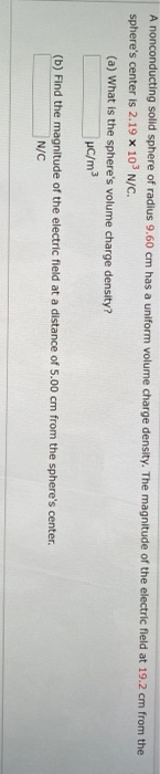 A nonconducting solid sphere of radius 9.60 cm has a uniform volume charge density. The magnitude of the electric fleld at 19.2 cm from the
sphere's center is 2.19 x 10 N/c.
(a) What is the sphere's volume charge density?
(b) Find the magnitude of the electric fleld at a distance of 5.00 cm from the sphere's center.
N/C
