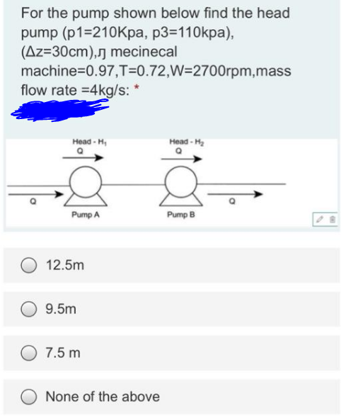 For the pump shown below find the head
pump (p1=210Kpa, p3=110kpa),
(Az=30cm),ŋ mecinecal
machine=0.97,T=0.72,W=2700rpm,mass
flow rate =4kg/s: *
Head - H,
Head - H2
Pump A
Pump B
12.5m
9.5m
7.5 m
None of the above
